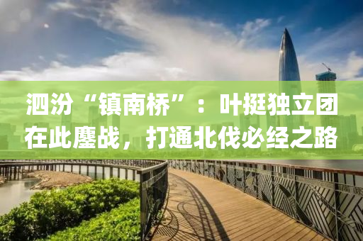 泗汾“镇南桥”：叶挺独立团在此鏖战，打通北伐必经之路
