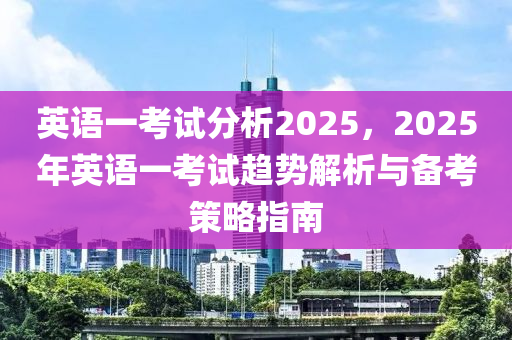 英语一考试分析2025，2025年英语一考试趋势解析与备考策略指南