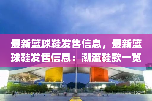 最新篮球鞋发售信息，最新篮球鞋发售信息：潮流鞋款一览