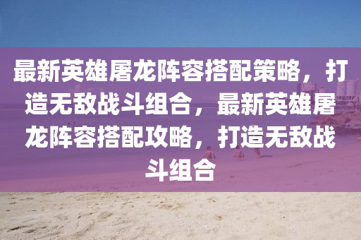 最新英雄屠龙阵容搭配策略，打造无敌战斗组合，最新英雄屠龙阵容搭配攻略，打造无敌战斗组合