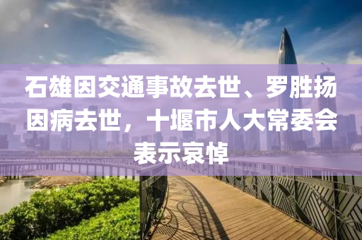 石雄因交通事故去世、罗胜扬因病去世，十堰市人大常委会表示哀悼