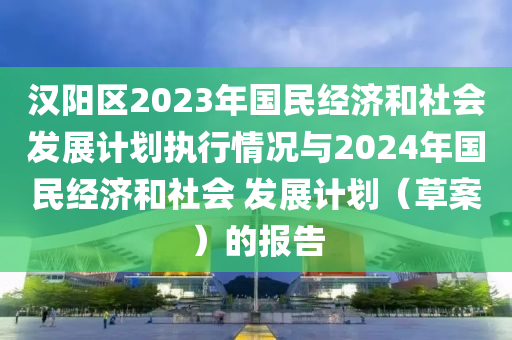 汉阳区2023年国民经济和社会发展计划执行情况与2024年国民经济和社会 发展计划（草案）的报告