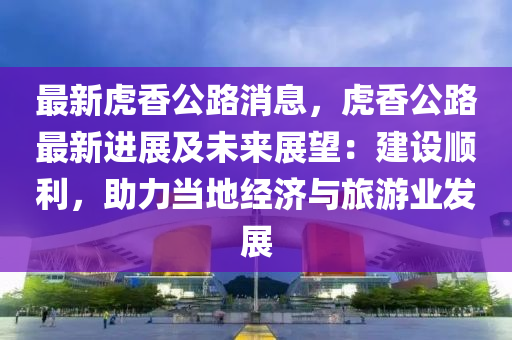 最新虎香公路消息，虎香公路最新进展及未来展望：建设顺利，助力当地经济与旅游业发展