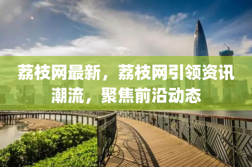 荔枝网最新，荔枝网引领资讯潮流，聚焦前沿动态