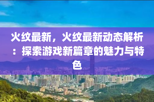火纹最新，火纹最新动态解析：探索游戏新篇章的魅力与特色