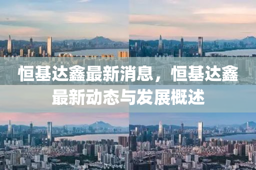恒基达鑫最新消息，恒基达鑫最新动态与发展概述