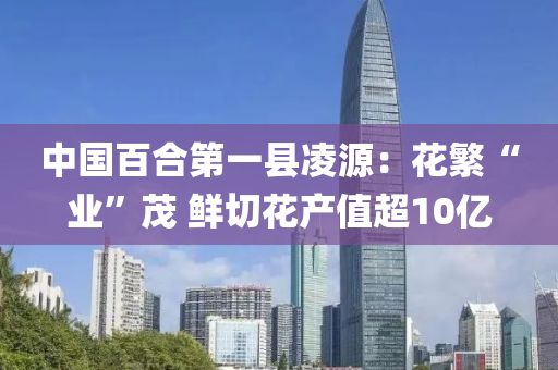 中国百合第一县凌源：花繁“业”茂 鲜切花产值超10亿