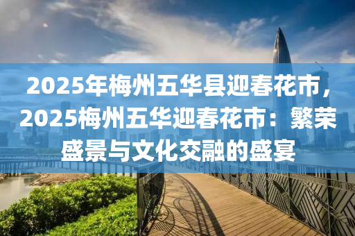 2025年梅州五华县迎春花市，2025梅州五华迎春花市：繁荣盛景与文化交融的盛宴