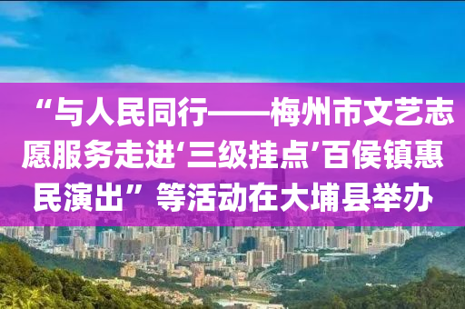 “与人民同行——梅州市文艺志愿服务走进‘三级挂点’百侯镇惠民演出”等活动在大埔县举办