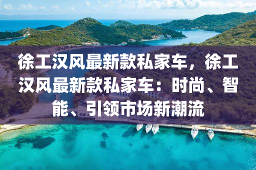 徐工汉风最新款私家车，徐工汉风最新款私家车：时尚、智能、引领市场新潮流