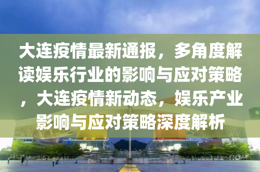 大连疫情最新通报，多角度解读娱乐行业的影响与应对策略，大连疫情新动态，娱乐产业影响与应对策略深度解析