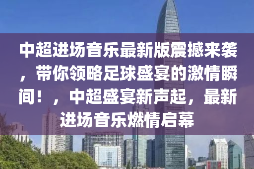 中超进场音乐最新版震撼来袭，带你领略足球盛宴的激情瞬间！，中超盛宴新声起，最新进场音乐燃情启幕