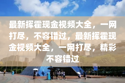 最新挥霍现金视频大全，一网打尽，不容错过，最新挥霍现金视频大全，一网打尽，精彩不容错过