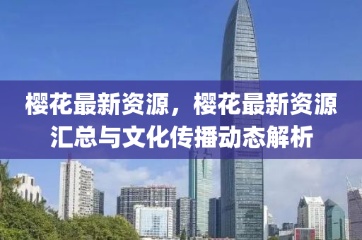 樱花最新资源，樱花最新资源汇总与文化传播动态解析
