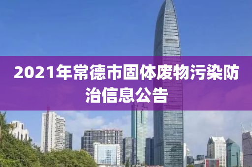 2021年常德市固体废物污染防治信息公告