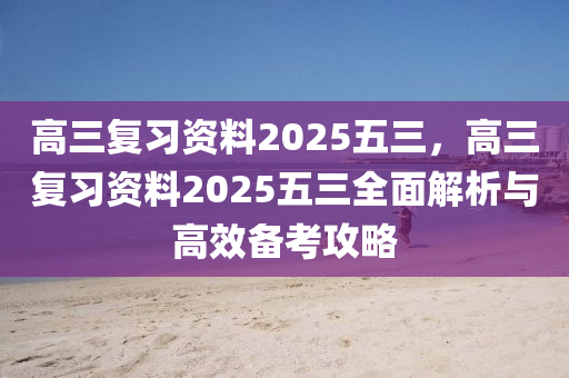 高三复习资料2025五三，高三复习资料2025五三全面解析与高效备考攻略