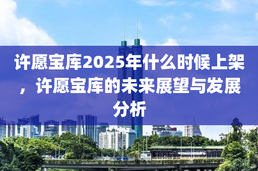许愿宝库2025年什么时候上架，许愿宝库的未来展望与发展分析