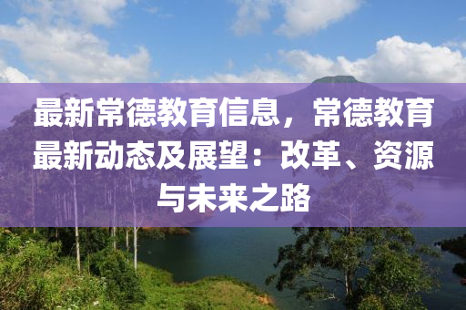 最新常德教育信息，常德教育最新动态及展望：改革、资源与未来之路