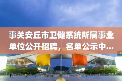 事关安丘市卫健系统所属事业单位公开招聘，名单公示中...
