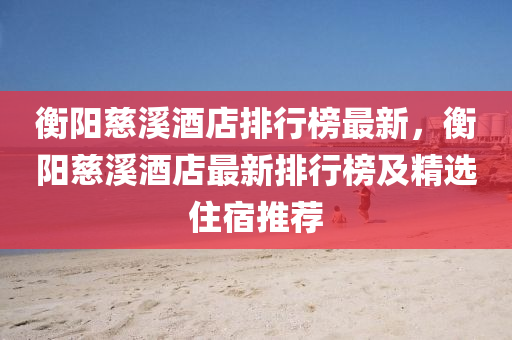 衡阳慈溪酒店排行榜最新，衡阳慈溪酒店最新排行榜及精选住宿推荐