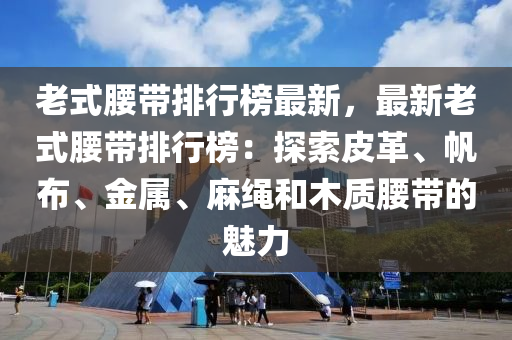老式腰带排行榜最新，最新老式腰带排行榜：探索皮革、帆布、金属、麻绳和木质腰带的魅力
