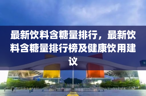 最新饮料含糖量排行，最新饮料含糖量排行榜及健康饮用建议