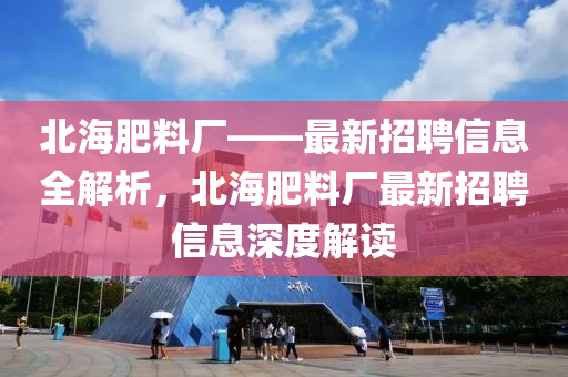 北海肥料厂——最新招聘信息全解析，北海肥料厂最新招聘信息深度解读