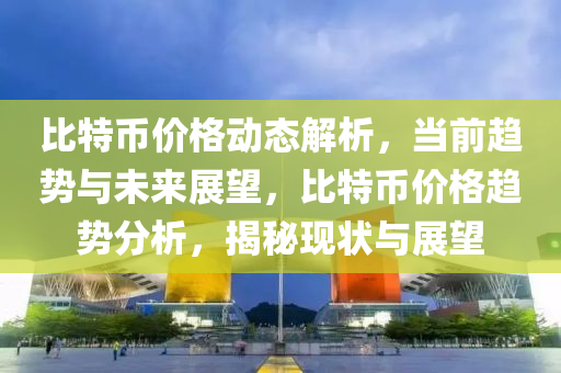 比特币价格动态解析，当前趋势与未来展望，比特币价格趋势分析，揭秘现状与展望