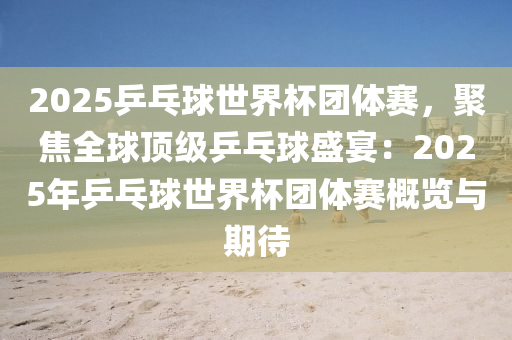 2025乒乓球世界杯团体赛，聚焦全球顶级乒乓球盛宴：2025年乒乓球世界杯团体赛概览与期待