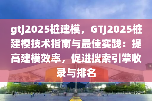 gtj2025桩建模，GTJ2025桩建模技术指南与最佳实践：提高建模效率，促进搜索引擎收录与排名
