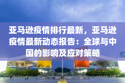 亚马逊疫情排行最新，亚马逊疫情最新动态报告：全球与中国的影响及应对策略