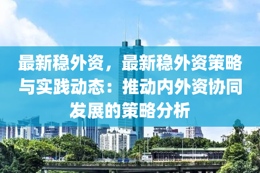 最新稳外资，最新稳外资策略与实践动态：推动内外资协同发展的策略分析
