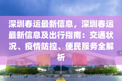 深圳春运最新信息，深圳春运最新信息及出行指南：交通状况、疫情防控、便民服务全解析
