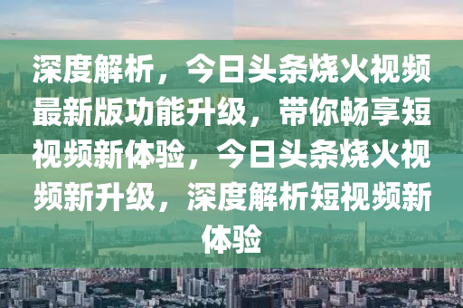 深度解析，今日头条烧火视频最新版功能升级，带你畅享短视频新体验，今日头条烧火视频新升级，深度解析短视频新体验