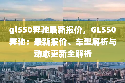 gl550奔驰最新报价，GL550奔驰：最新报价、车型解析与动态更新全解析