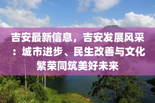 吉安最新信息，吉安发展风采：城市进步、民生改善与文化繁荣同筑美好未来