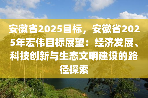 安徽省2025目标，安徽省2025年宏伟目标展望：经济发展、科技创新与生态文明建设的路径探索