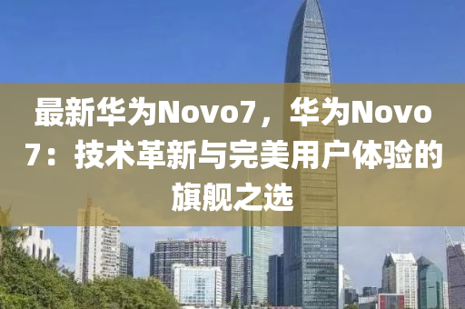 最新华为Novo7，华为Novo7：技术革新与完美用户体验的旗舰之选