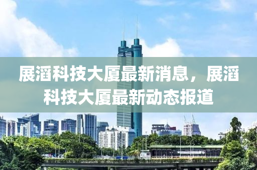 展滔科技大厦最新消息，展滔科技大厦最新动态报道