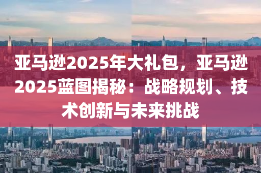 亚马逊2025年大礼包，亚马逊2025蓝图揭秘：战略规划、技术创新与未来挑战