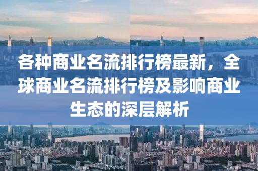 各种商业名流排行榜最新，全球商业名流排行榜及影响商业生态的深层解析