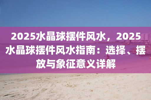 2025水晶球摆件风水，2025水晶球摆件风水指南：选择、摆放与象征意义详解