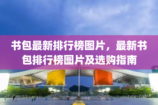 书包最新排行榜图片，最新书包排行榜图片及选购指南