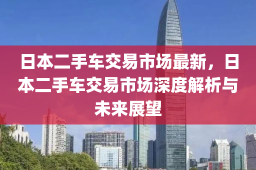 日本二手车交易市场最新，日本二手车交易市场深度解析与未来展望