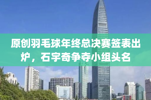原创羽毛球年终总决赛签表出炉，石宇奇争夺小组头名