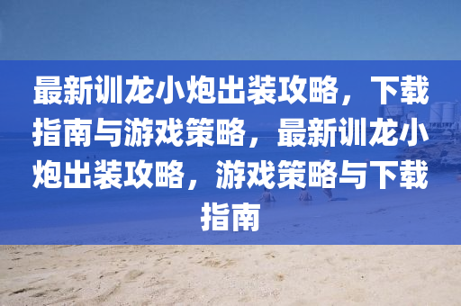 最新训龙小炮出装攻略，下载指南与游戏策略，最新训龙小炮出装攻略，游戏策略与下载指南
