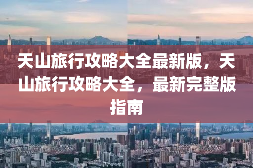 天山旅行攻略大全最新版，天山旅行攻略大全，最新完整版指南