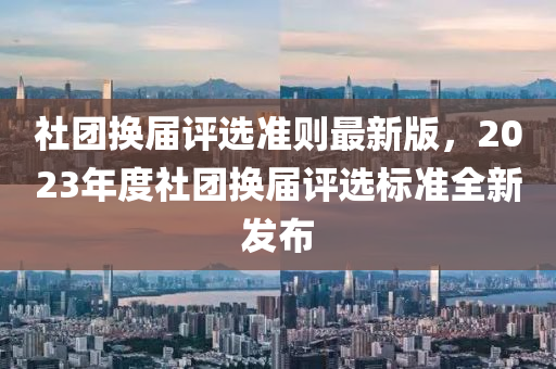 社团换届评选准则最新版，2023年度社团换届评选标准全新发布