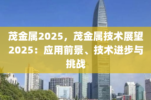 茂金属2025，茂金属技术展望2025：应用前景、技术进步与挑战