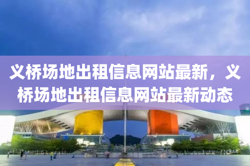 义桥场地出租信息网站最新，义桥场地出租信息网站最新动态